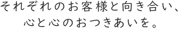 それぞれのお客様と向き合い、心と心のおつきあいを。