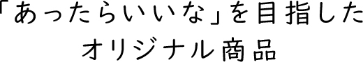 「あったらいいな」を目指したオリジナル商品
